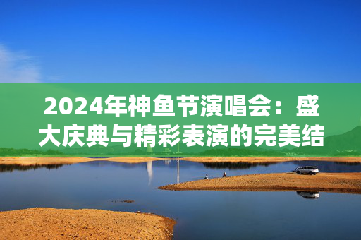 2024年神鱼节演唱会：盛大庆典与精彩表演的完美结合