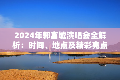 2024年郭富城演唱会全解析：时间、地点及精彩亮点