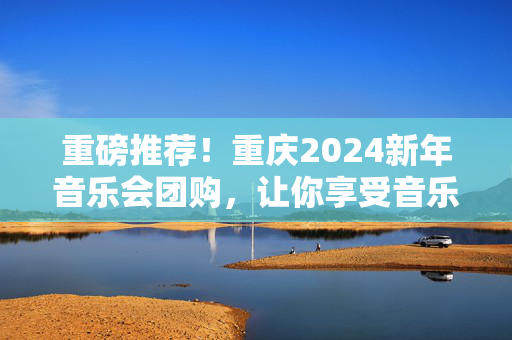 重磅推荐！重庆2024新年音乐会团购，让你享受音乐的狂欢！