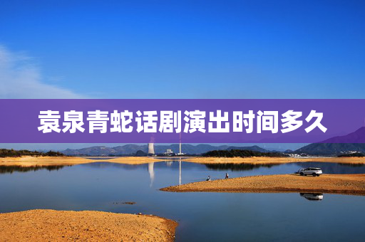袁泉青蛇话剧演出时间多久-第1张图片-票100