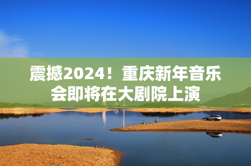 震撼2024！重庆新年音乐会即将在大剧院上演
