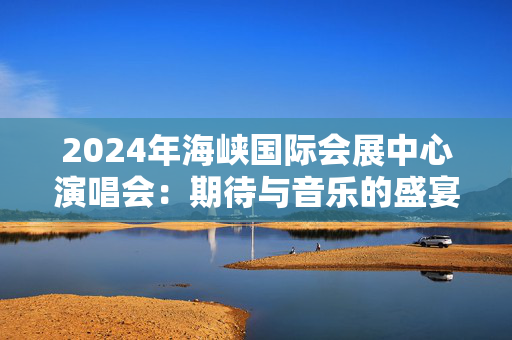 2024年海峡国际会展中心演唱会：期待与音乐的盛宴