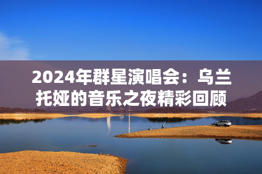 2024年群星演唱会：乌兰托娅的音乐之夜精彩回顾