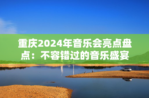 重庆2024年音乐会亮点盘点：不容错过的音乐盛宴