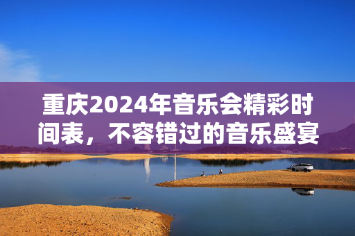 重庆2024年音乐会精彩时间表，不容错过的音乐盛宴