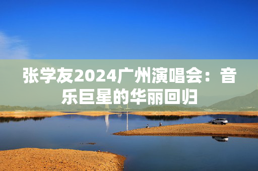 张学友2024广州演唱会：音乐巨星的华丽回归