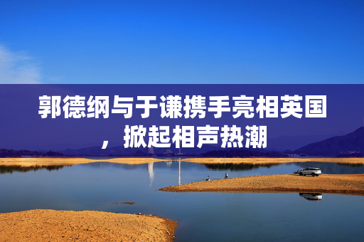 郭德纲与于谦携手亮相英国，掀起相声热潮-第1张图片-票100