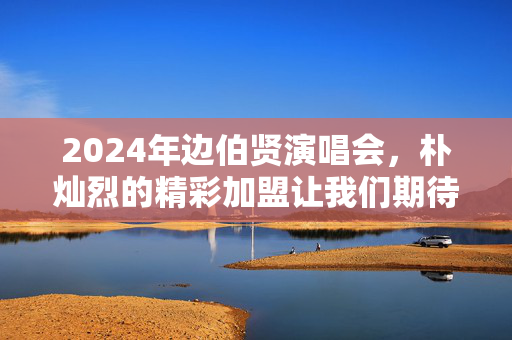 2024年边伯贤演唱会，朴灿烈的精彩加盟让我们期待!
