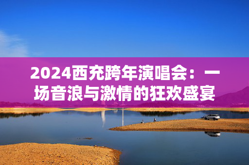 2024西充跨年演唱会：一场音浪与激情的狂欢盛宴