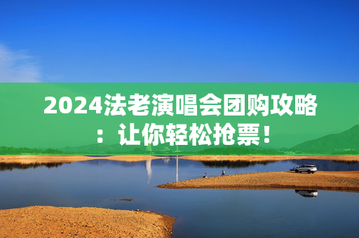 2024法老演唱会团购攻略：让你轻松抢票！