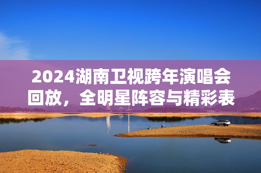 2024湖南卫视跨年演唱会回放，全明星阵容与精彩表演回顾