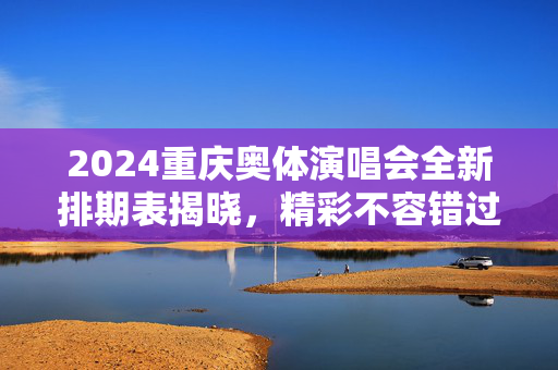 2024重庆奥体演唱会全新排期表揭晓，精彩不容错过！