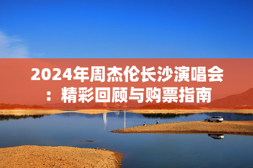 2024年周杰伦长沙演唱会：精彩回顾与购票指南