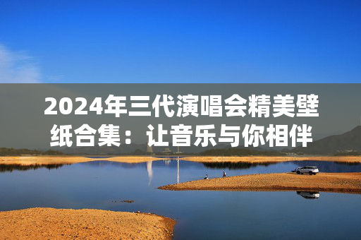 2024年三代演唱会精美壁纸合集：让音乐与你相伴