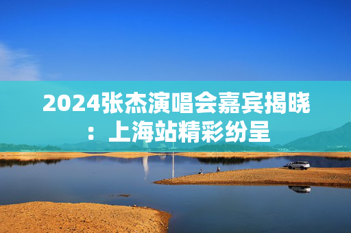 2024张杰演唱会嘉宾揭晓：上海站精彩纷呈