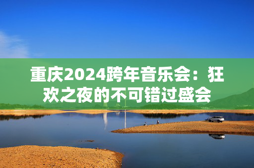 重庆2024跨年音乐会：狂欢之夜的不可错过盛会