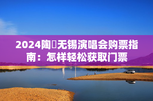 2024陶喆无锡演唱会购票指南：怎样轻松获取门票