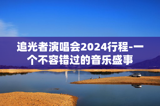 追光者演唱会2024行程-一个不容错过的音乐盛事-第1张图片-票100