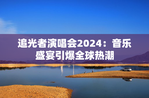 追光者演唱会2024：音乐盛宴引爆全球热潮-第1张图片-票100