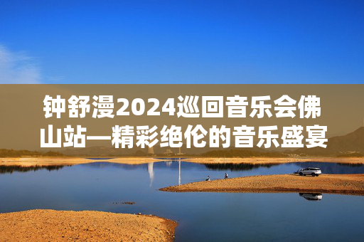 钟舒漫2024巡回音乐会佛山站—精彩绝伦的音乐盛宴