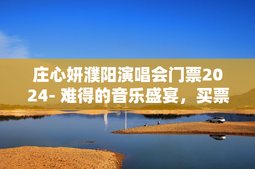 庄心妍濮阳演唱会门票2024- 难得的音乐盛宴，买票攻略分享！