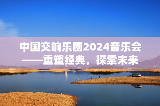 中国交响乐团2024音乐会——重塑经典，探索未来-第1张图片-票100