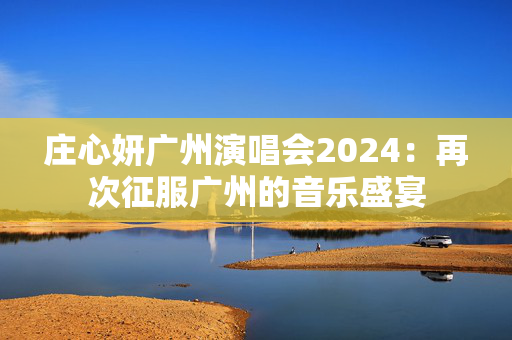 庄心妍广州演唱会2024：再次征服广州的音乐盛宴