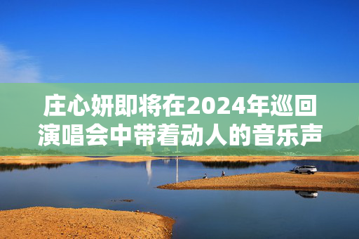 庄心妍即将在2024年巡回演唱会中带着动人的音乐声音访问遵义-第1张图片-票100