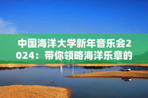 中国海洋大学新年音乐会2024：带你领略海洋乐章的魅力