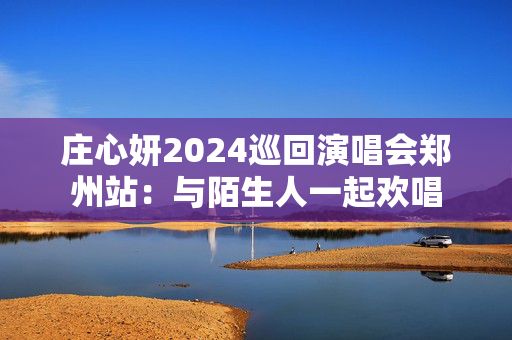 庄心妍2024巡回演唱会郑州站：与陌生人一起欢唱