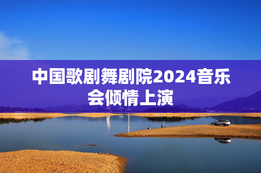 中国歌剧舞剧院2024音乐会倾情上演-第1张图片-票100