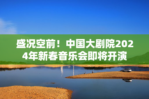 盛况空前！中国大剧院2024年新春音乐会即将开演