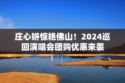 庄心妍惊艳佛山！2024巡回演唱会团购优惠来袭