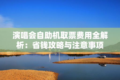 演唱会自助机取票费用全解析：省钱攻略与注意事项