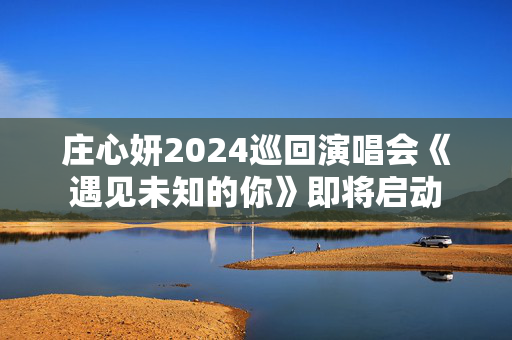 庄心妍2024巡回演唱会《遇见未知的你》即将启动-第1张图片-票100