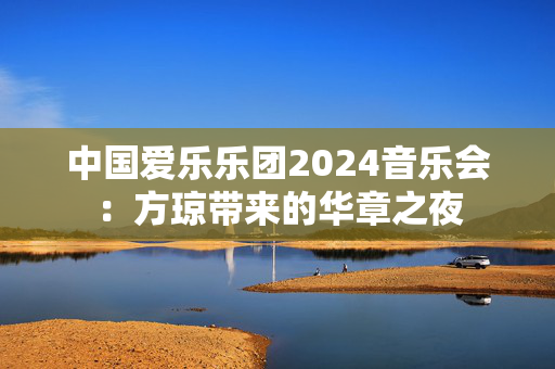 中国爱乐乐团2024音乐会：方琼带来的华章之夜