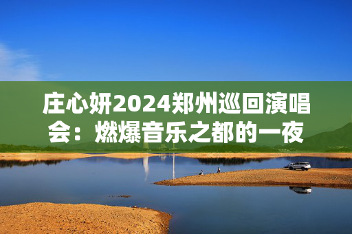 庄心妍2024郑州巡回演唱会：燃爆音乐之都的一夜-第1张图片-票100