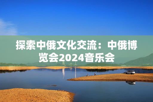 探索中俄文化交流：中俄博览会2024音乐会-第1张图片-票100