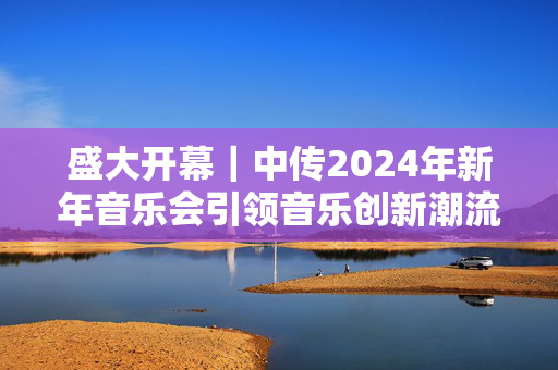 盛大开幕｜中传2024年新年音乐会引领音乐创新潮流-第1张图片-票100