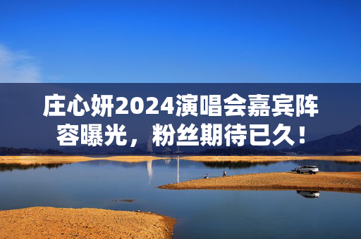 庄心妍2024演唱会嘉宾阵容曝光，粉丝期待已久！