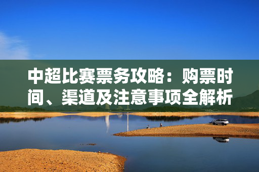 中超比赛票务攻略：购票时间、渠道及注意事项全解析