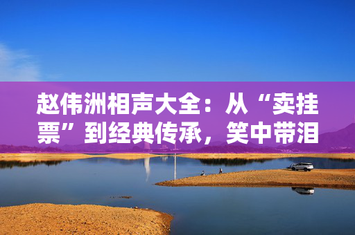 赵伟洲相声大全：从“卖挂票”到经典传承，笑中带泪的艺术人生