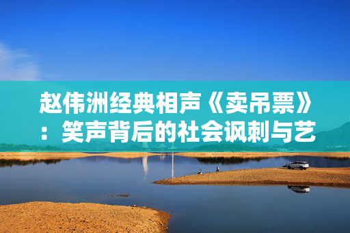 赵伟洲经典相声《卖吊票》：笑声背后的社会讽刺与艺术魅力