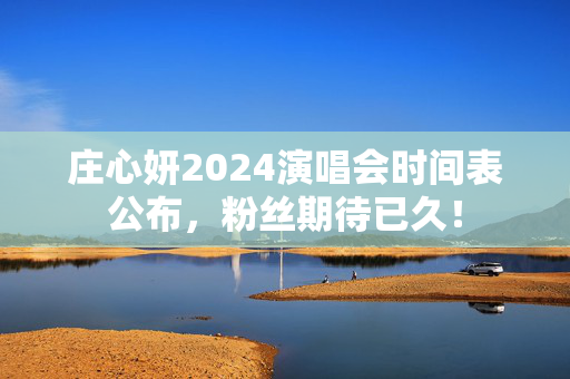 庄心妍2024演唱会时间表公布，粉丝期待已久！