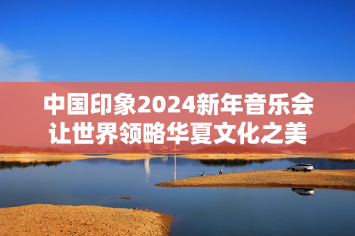 中国印象2024新年音乐会让世界领略华夏文化之美-第1张图片-票100