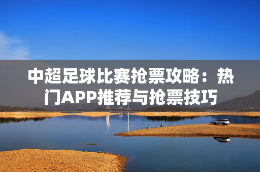 中超足球比赛抢票攻略：热门APP推荐与抢票技巧-第1张图片-票100