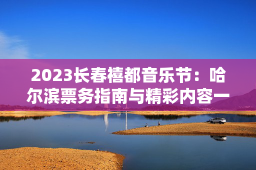 2023长春禧都音乐节：哈尔滨票务指南与精彩内容一览-第1张图片-票100