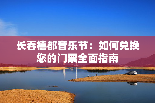 长春禧都音乐节：如何兑换您的门票全面指南-第1张图片-票100