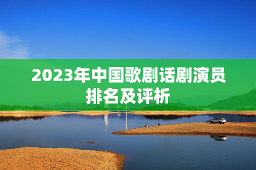 2023年中国歌剧话剧演员排名及评析