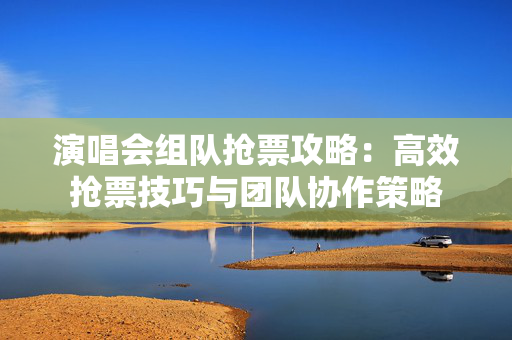 演唱会组队抢票攻略：高效抢票技巧与团队协作策略